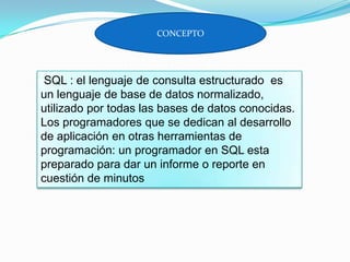 CONCEPTO
SQL : el lenguaje de consulta estructurado es
un lenguaje de base de datos normalizado,
utilizado por todas las bases de datos conocidas.
Los programadores que se dedican al desarrollo
de aplicación en otras herramientas de
programación: un programador en SQL esta
preparado para dar un informe o reporte en
cuestión de minutos
 