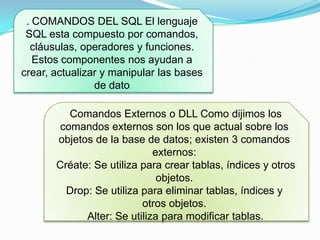 . COMANDOS DEL SQL El lenguaje
SQL esta compuesto por comandos,
cláusulas, operadores y funciones.
Estos componentes nos ayudan a
crear, actualizar y manipular las bases
de dato
Comandos Externos o DLL Como dijimos los
comandos externos son los que actual sobre los
objetos de la base de datos; existen 3 comandos
externos:
Créate: Se utiliza para crear tablas, índices y otros
objetos.
Drop: Se utiliza para eliminar tablas, índices y
otros objetos.
Alter: Se utiliza para modificar tablas.
 