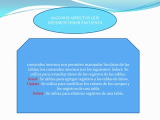 ALGUNOS ASPECTOS QUE
DEVEMOS TENER ENCUENTA
comandos internos nos permiten manipular los datos de las
tablas; los comandos internos son los siguientes: Select: Se
utiliza para consultar datos de los registros de las tablas.
Insert: Se utiliza para agregar registros a las tablas de datos.
Update: Se utiliza para modificar los valores de los campos y
los registros de una tabla
Delete: Se utiliza para eliminar registros de una tabla.
 