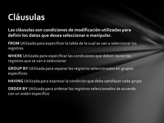 Las cláusulas son condiciones de modificación utilizadas para
definir los datos que desea seleccionar o manipular.
FROM Utilizada para especificar la tabla de la cual se van a seleccionar los
registros
WHERE Utilizada para especificar las condiciones que deben reunir los
registros que se van a seleccionar
GROUP BY Utilizada para separar los registros seleccionados en grupos
específicos
HAVING Utilizada para expresar la condición que debe satisfacer cada grupo
ORDER BY Utilizada para ordenar los registros seleccionados de acuerdo
con un orden específico
Cláusulas
 