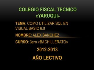 TEMA: COMO UTILIZAR SQL EN
VISUAL BASIC 6.0
NOMBRE: ALEX SANCHEZ
CURSO: 3ero «BACHILLERATO»
2012-2013
AÑO LECTIVO
COLEGIO FISCAL TECNICO
«YARUQUI»
 