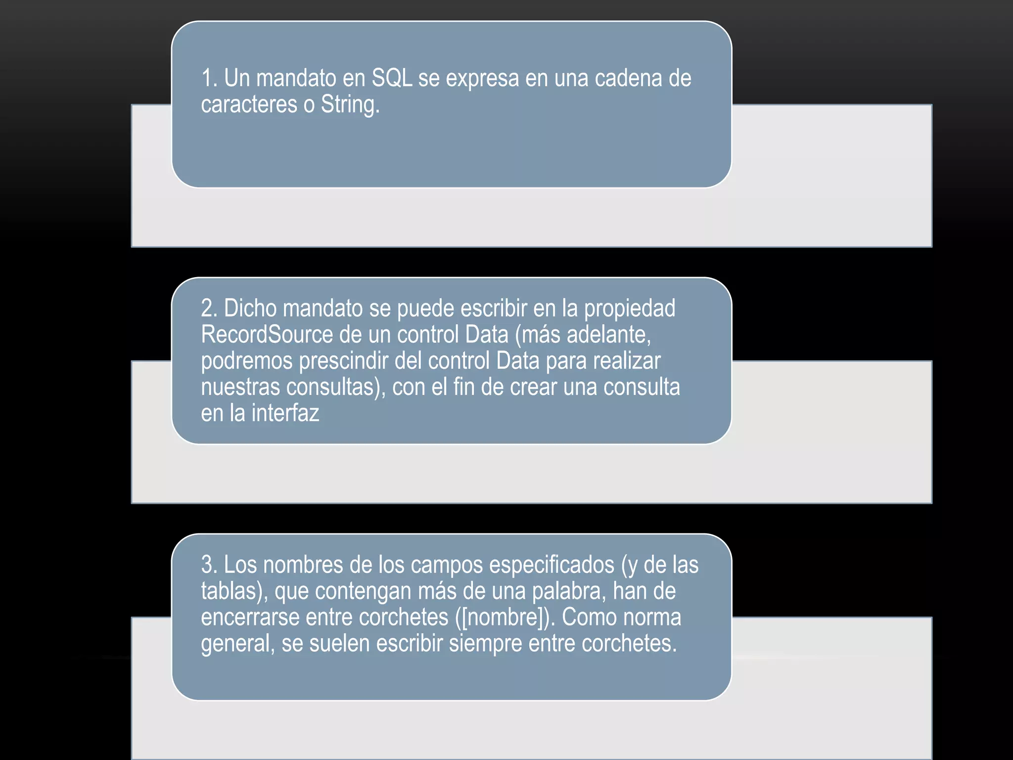 1. Un mandato en SQL se expresa en una cadena de
caracteres o String.
2. Dicho mandato se puede escribir en la propiedad
RecordSource de un control Data (más adelante,
podremos prescindir del control Data para realizar
nuestras consultas), con el fin de crear una consulta
en la interfaz
3. Los nombres de los campos especificados (y de las
tablas), que contengan más de una palabra, han de
encerrarse entre corchetes ([nombre]). Como norma
general, se suelen escribir siempre entre corchetes.
 