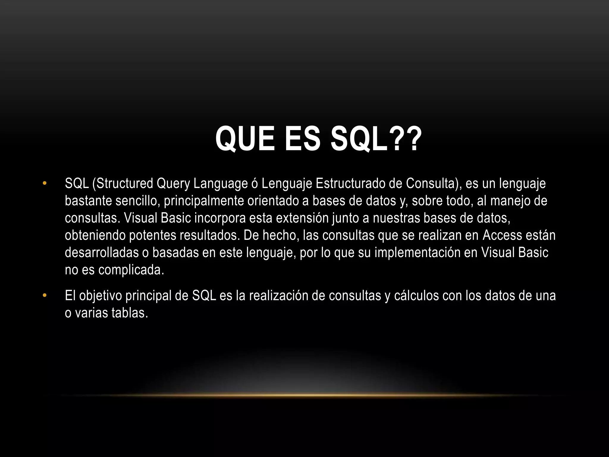 QUE ES SQL??
• SQL (Structured Query Language ó Lenguaje Estructurado de Consulta), es un lenguaje
bastante sencillo, principalmente orientado a bases de datos y, sobre todo, al manejo de
consultas. Visual Basic incorpora esta extensión junto a nuestras bases de datos,
obteniendo potentes resultados. De hecho, las consultas que se realizan en Access están
desarrolladas o basadas en este lenguaje, por lo que su implementación en Visual Basic
no es complicada.
• El objetivo principal de SQL es la realización de consultas y cálculos con los datos de una
o varias tablas.
 