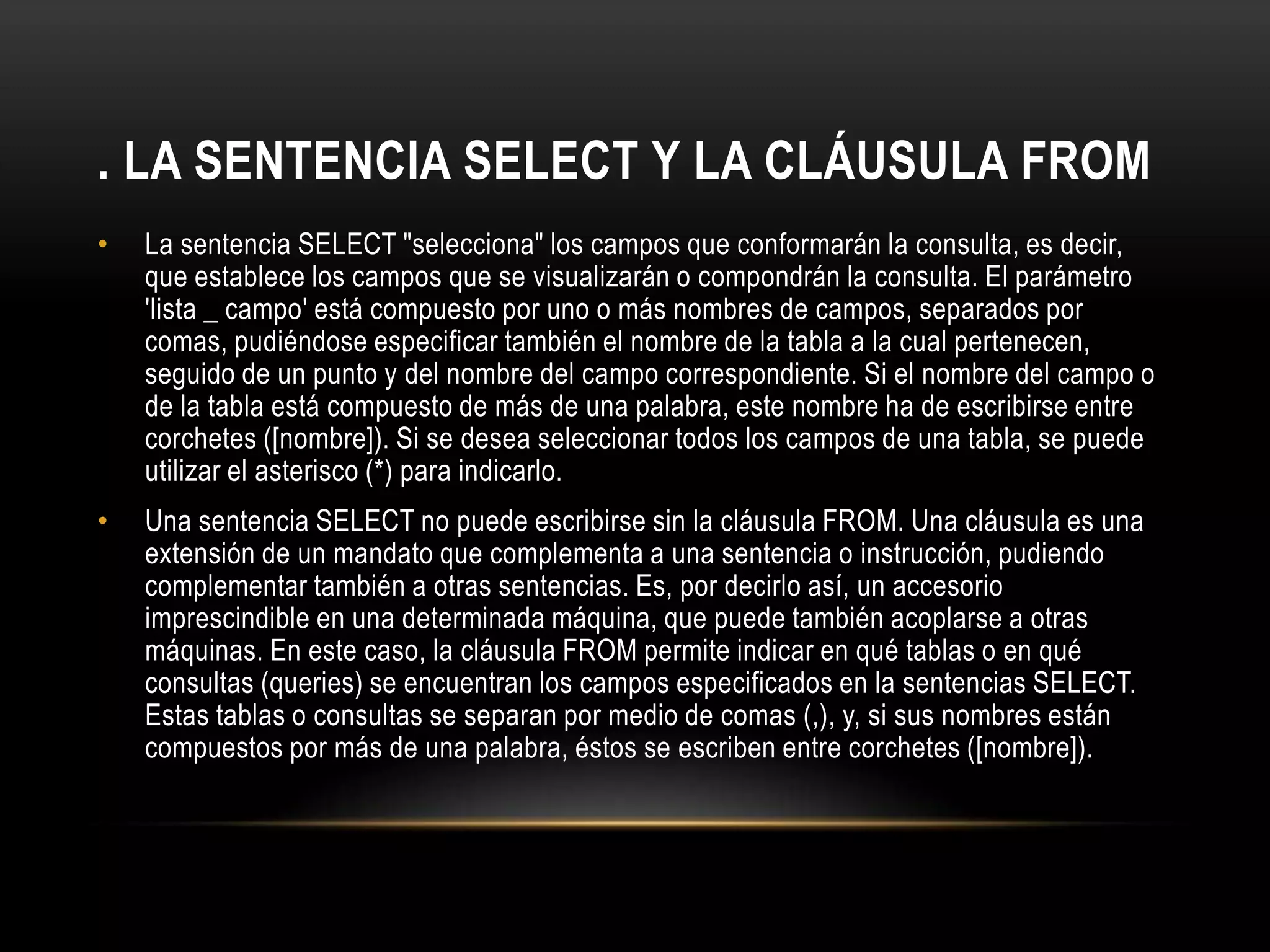 . LA SENTENCIA SELECT Y LA CLÁUSULA FROM
• La sentencia SELECT "selecciona" los campos que conformarán la consulta, es decir,
que establece los campos que se visualizarán o compondrán la consulta. El parámetro
'lista _ campo' está compuesto por uno o más nombres de campos, separados por
comas, pudiéndose especificar también el nombre de la tabla a la cual pertenecen,
seguido de un punto y del nombre del campo correspondiente. Si el nombre del campo o
de la tabla está compuesto de más de una palabra, este nombre ha de escribirse entre
corchetes ([nombre]). Si se desea seleccionar todos los campos de una tabla, se puede
utilizar el asterisco (*) para indicarlo.
• Una sentencia SELECT no puede escribirse sin la cláusula FROM. Una cláusula es una
extensión de un mandato que complementa a una sentencia o instrucción, pudiendo
complementar también a otras sentencias. Es, por decirlo así, un accesorio
imprescindible en una determinada máquina, que puede también acoplarse a otras
máquinas. En este caso, la cláusula FROM permite indicar en qué tablas o en qué
consultas (queries) se encuentran los campos especificados en la sentencias SELECT.
Estas tablas o consultas se separan por medio de comas (,), y, si sus nombres están
compuestos por más de una palabra, éstos se escriben entre corchetes ([nombre]).
 