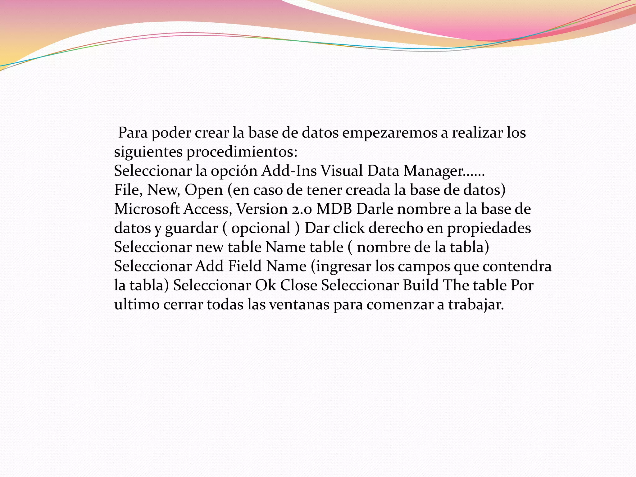 Para poder crear la base de datos empezaremos a realizar los
siguientes procedimientos:
Seleccionar la opción Add-Ins Visual Data Manager……
File, New, Open (en caso de tener creada la base de datos)
Microsoft Access, Version 2.0 MDB Darle nombre a la base de
datos y guardar ( opcional ) Dar click derecho en propiedades
Seleccionar new table Name table ( nombre de la tabla)
Seleccionar Add Field Name (ingresar los campos que contendra
la tabla) Seleccionar Ok Close Seleccionar Build The table Por
ultimo cerrar todas las ventanas para comenzar a trabajar.
 