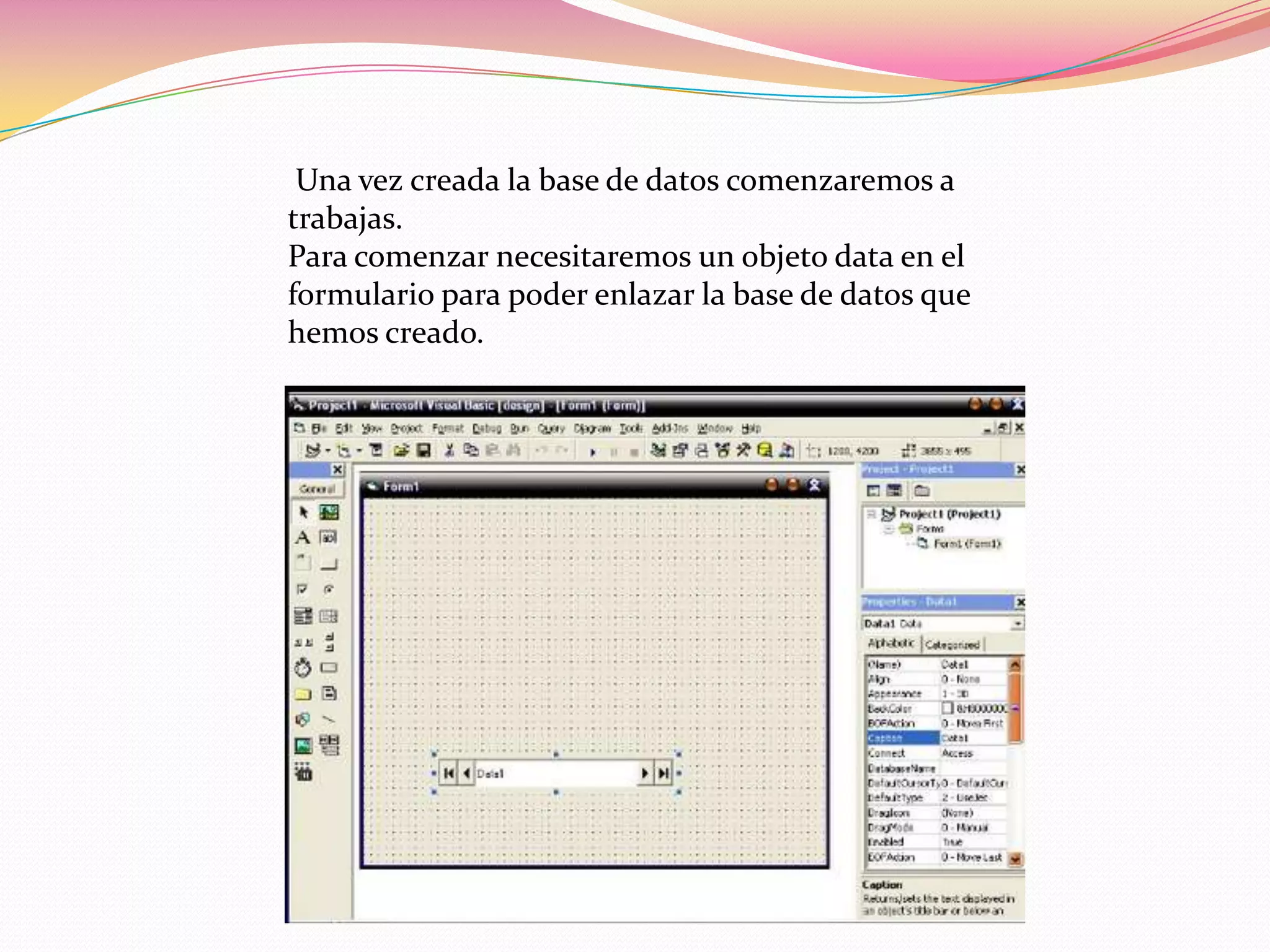 Una vez creada la base de datos comenzaremos a
trabajas.
Para comenzar necesitaremos un objeto data en el
formulario para poder enlazar la base de datos que
hemos creado.
 