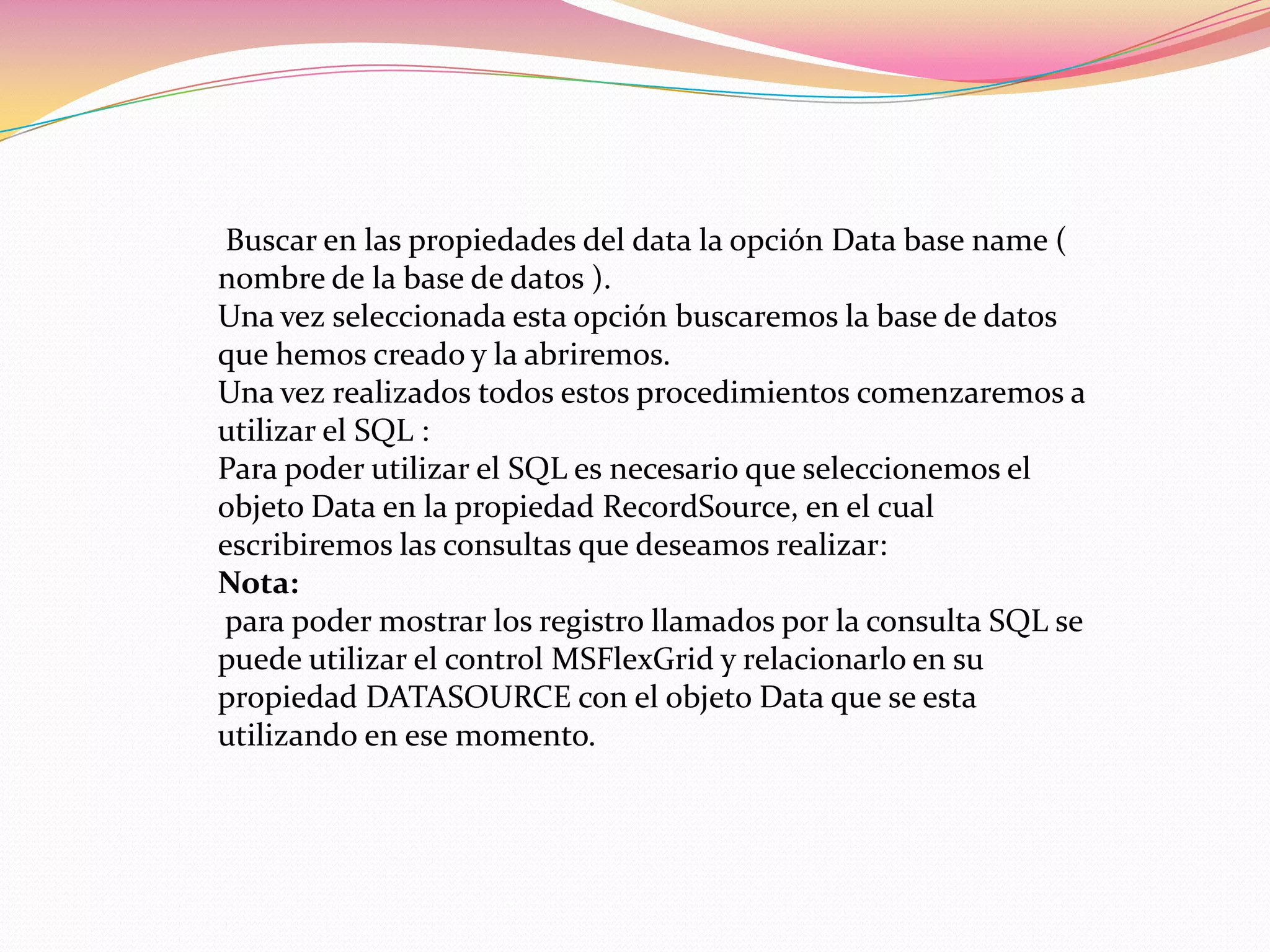 Buscar en las propiedades del data la opción Data base name (
nombre de la base de datos ).
Una vez seleccionada esta opción buscaremos la base de datos
que hemos creado y la abriremos.
Una vez realizados todos estos procedimientos comenzaremos a
utilizar el SQL :
Para poder utilizar el SQL es necesario que seleccionemos el
objeto Data en la propiedad RecordSource, en el cual
escribiremos las consultas que deseamos realizar:
Nota:
para poder mostrar los registro llamados por la consulta SQL se
puede utilizar el control MSFlexGrid y relacionarlo en su
propiedad DATASOURCE con el objeto Data que se esta
utilizando en ese momento.
 