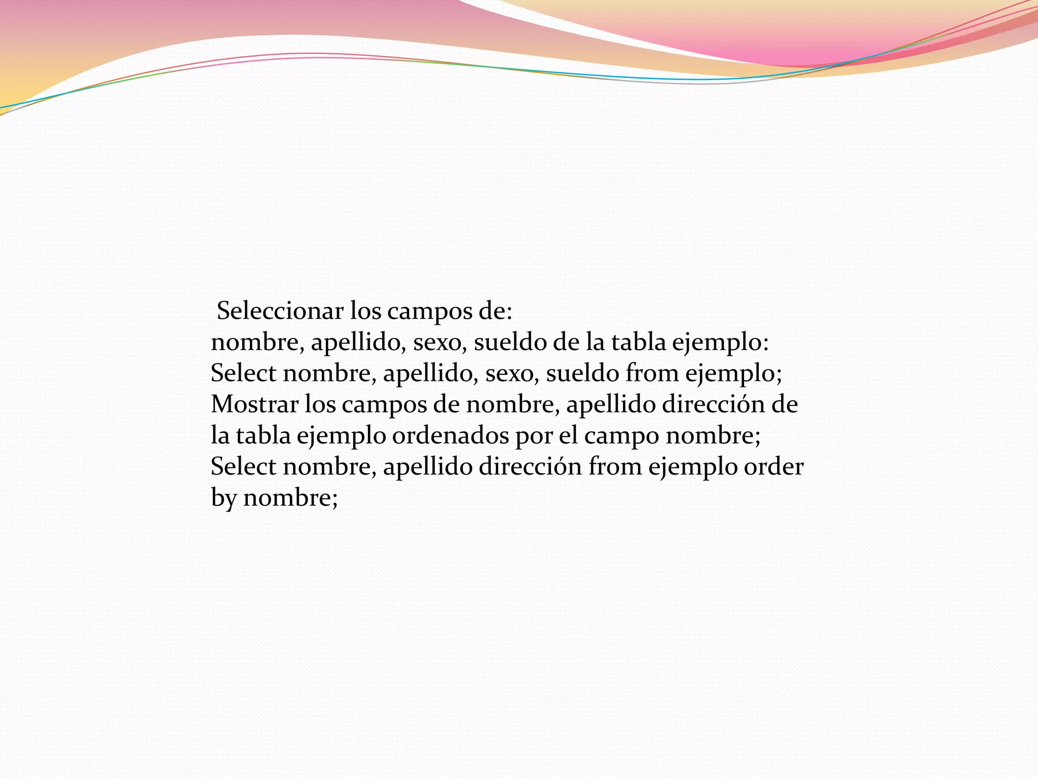 Seleccionar los campos de:
nombre, apellido, sexo, sueldo de la tabla ejemplo:
Select nombre, apellido, sexo, sueldo from ejemplo;
Mostrar los campos de nombre, apellido dirección de
la tabla ejemplo ordenados por el campo nombre;
Select nombre, apellido dirección from ejemplo order
by nombre;
 
