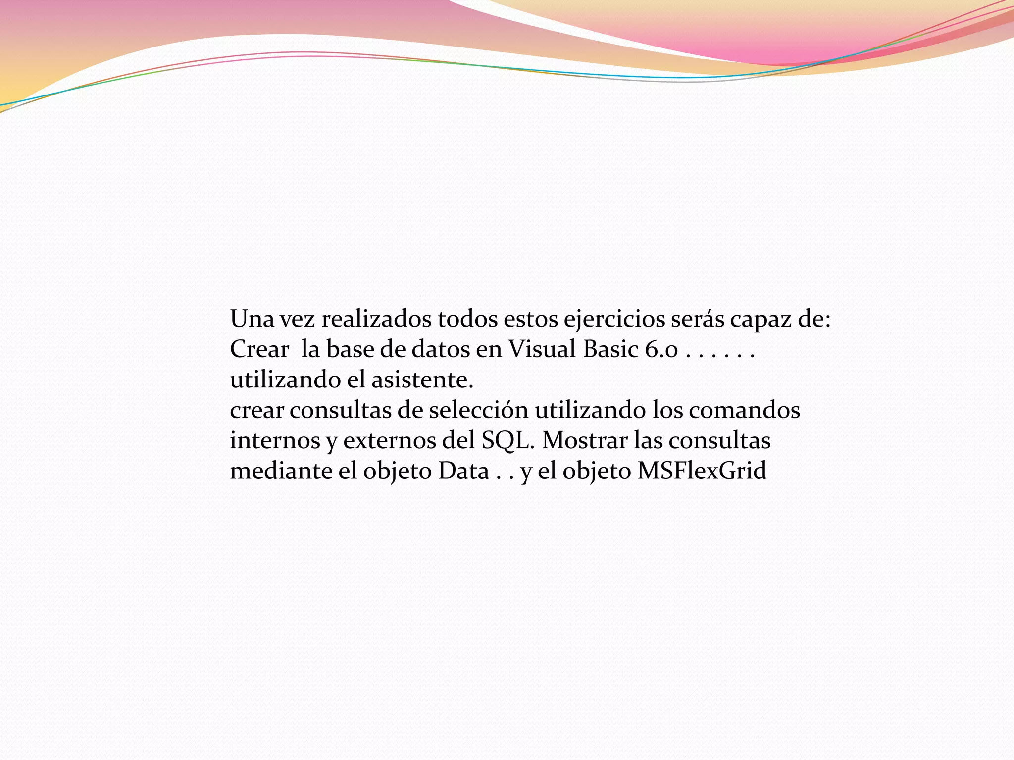 Una vez realizados todos estos ejercicios serás capaz de:
Crear la base de datos en Visual Basic 6.0 . . . . . .
utilizando el asistente.
crear consultas de selección utilizando los comandos
internos y externos del SQL. Mostrar las consultas
mediante el objeto Data . . y el objeto MSFlexGrid
 