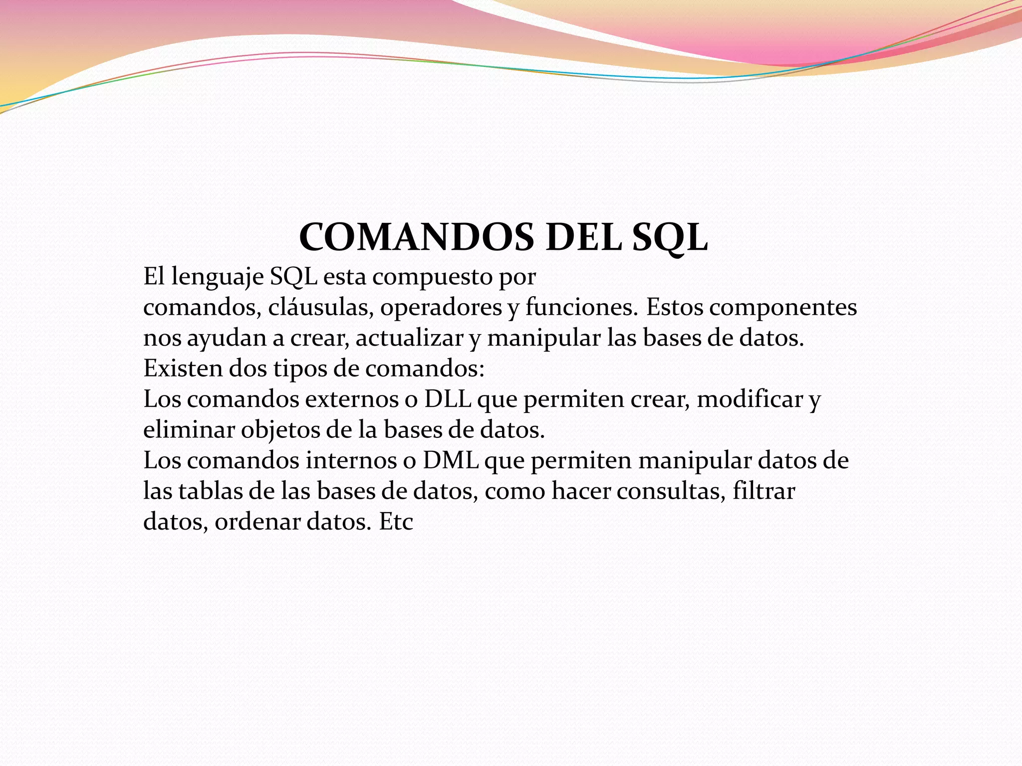 COMANDOS DEL SQL
El lenguaje SQL esta compuesto por
comandos, cláusulas, operadores y funciones. Estos componentes
nos ayudan a crear, actualizar y manipular las bases de datos.
Existen dos tipos de comandos:
Los comandos externos o DLL que permiten crear, modificar y
eliminar objetos de la bases de datos.
Los comandos internos o DML que permiten manipular datos de
las tablas de las bases de datos, como hacer consultas, filtrar
datos, ordenar datos. Etc
 