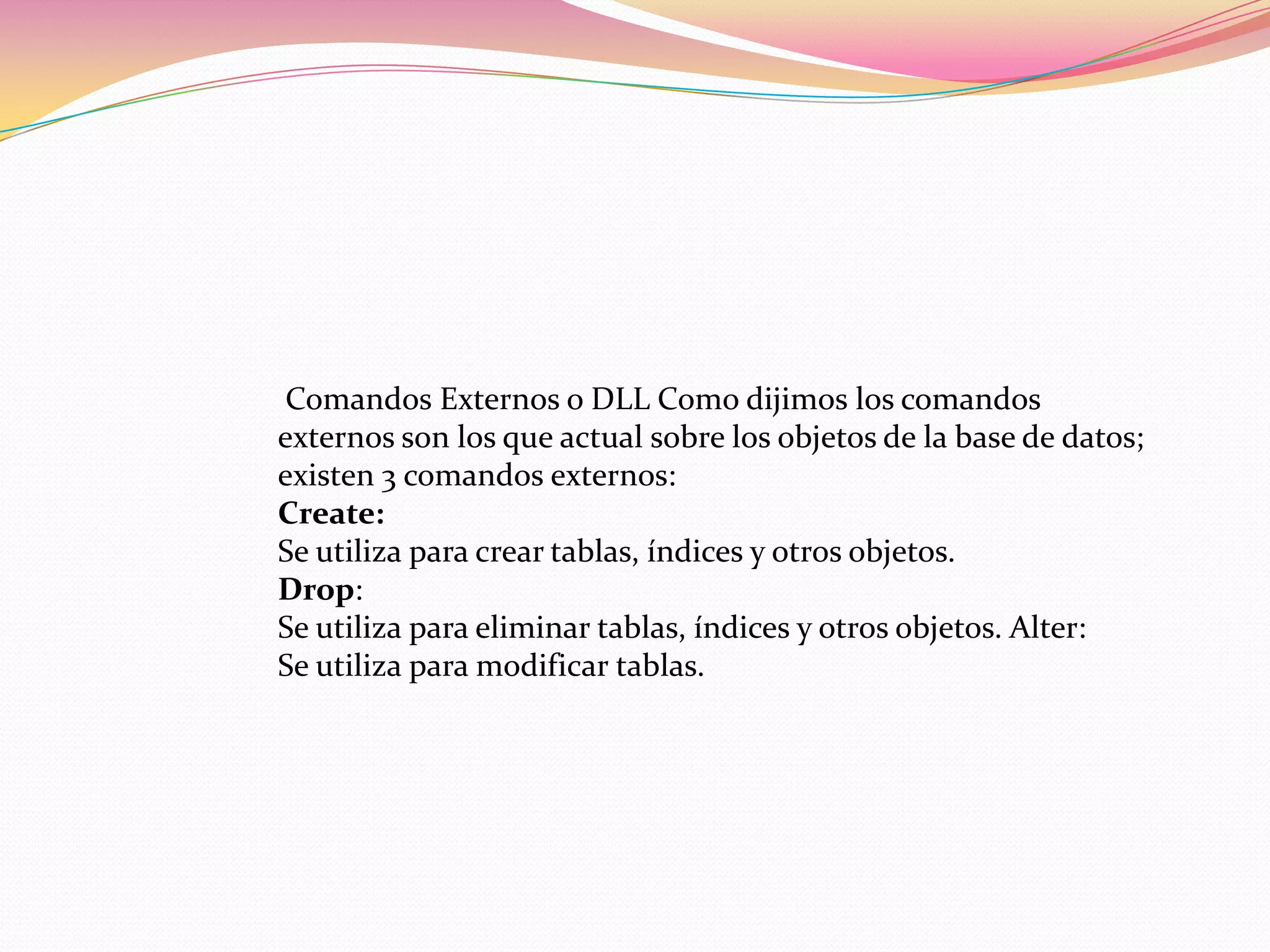 Comandos Externos o DLL Como dijimos los comandos
externos son los que actual sobre los objetos de la base de datos;
existen 3 comandos externos:
Create:
Se utiliza para crear tablas, índices y otros objetos.
Drop:
Se utiliza para eliminar tablas, índices y otros objetos. Alter:
Se utiliza para modificar tablas.
 