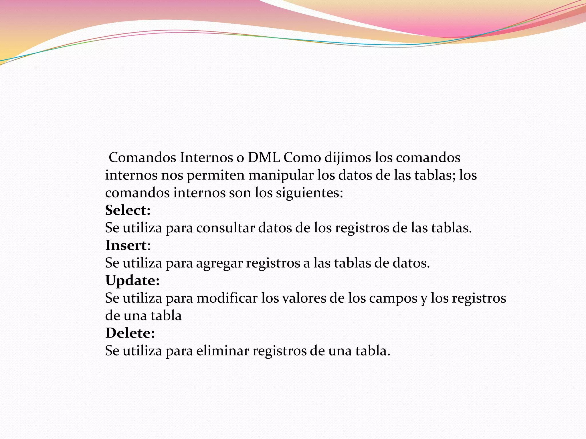 Comandos Internos o DML Como dijimos los comandos
internos nos permiten manipular los datos de las tablas; los
comandos internos son los siguientes:
Select:
Se utiliza para consultar datos de los registros de las tablas.
Insert:
Se utiliza para agregar registros a las tablas de datos.
Update:
Se utiliza para modificar los valores de los campos y los registros
de una tabla
Delete:
Se utiliza para eliminar registros de una tabla.
 