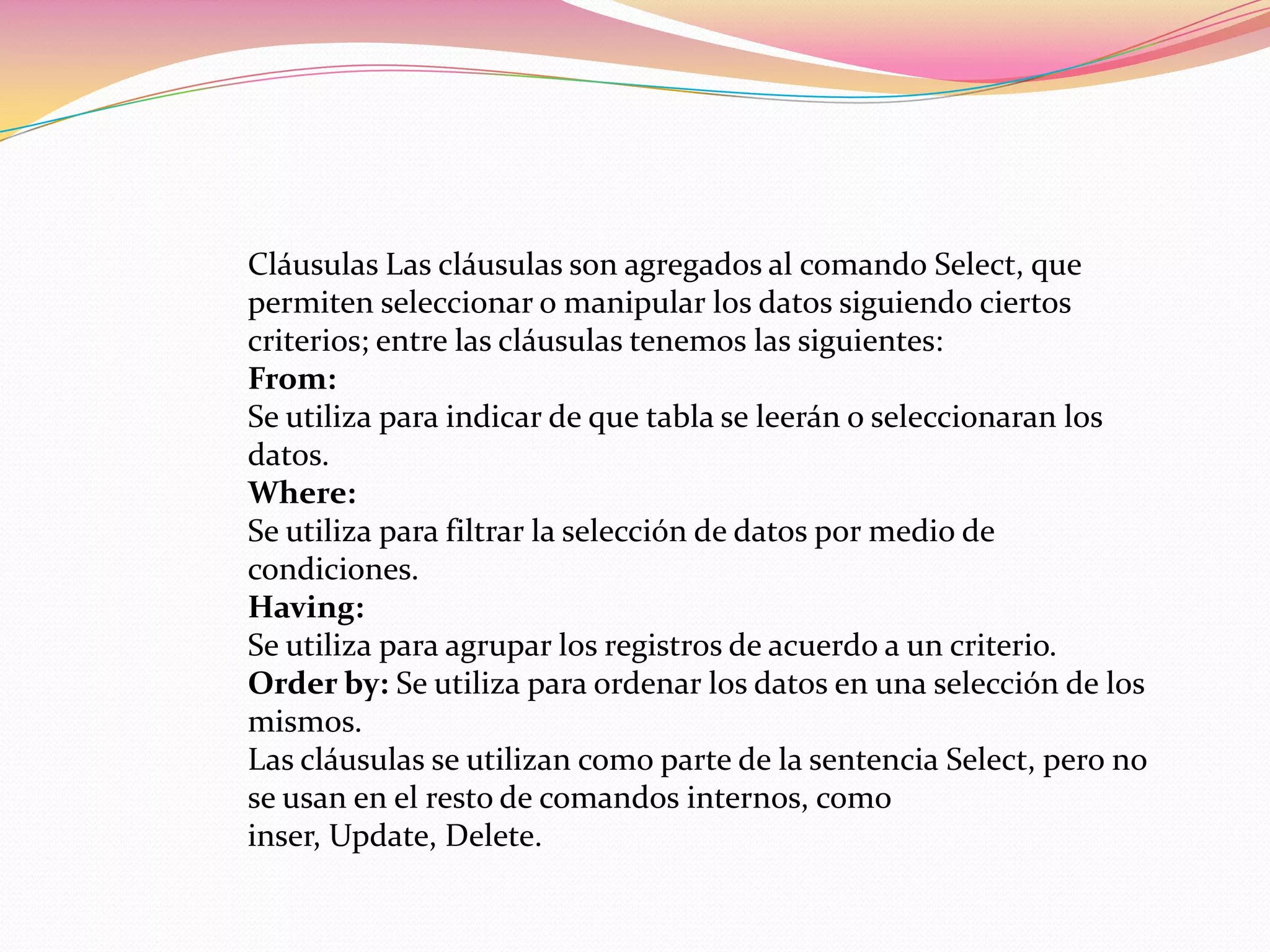 Cláusulas Las cláusulas son agregados al comando Select, que
permiten seleccionar o manipular los datos siguiendo ciertos
criterios; entre las cláusulas tenemos las siguientes:
From:
Se utiliza para indicar de que tabla se leerán o seleccionaran los
datos.
Where:
Se utiliza para filtrar la selección de datos por medio de
condiciones.
Having:
Se utiliza para agrupar los registros de acuerdo a un criterio.
Order by: Se utiliza para ordenar los datos en una selección de los
mismos.
Las cláusulas se utilizan como parte de la sentencia Select, pero no
se usan en el resto de comandos internos, como
inser, Update, Delete.
 