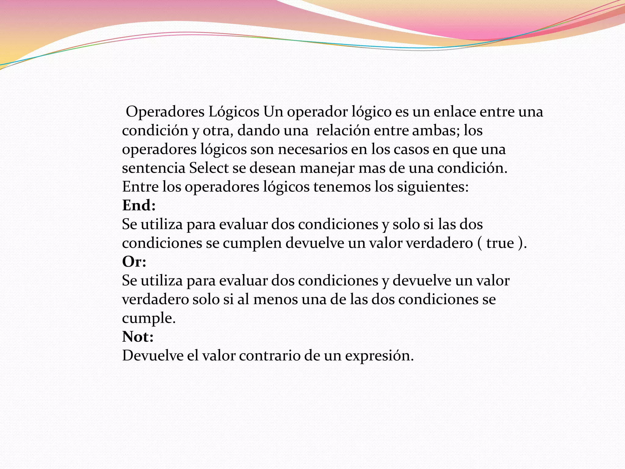 Operadores Lógicos Un operador lógico es un enlace entre una
condición y otra, dando una relación entre ambas; los
operadores lógicos son necesarios en los casos en que una
sentencia Select se desean manejar mas de una condición.
Entre los operadores lógicos tenemos los siguientes:
End:
Se utiliza para evaluar dos condiciones y solo si las dos
condiciones se cumplen devuelve un valor verdadero ( true ).
Or:
Se utiliza para evaluar dos condiciones y devuelve un valor
verdadero solo si al menos una de las dos condiciones se
cumple.
Not:
Devuelve el valor contrario de un expresión.
 
