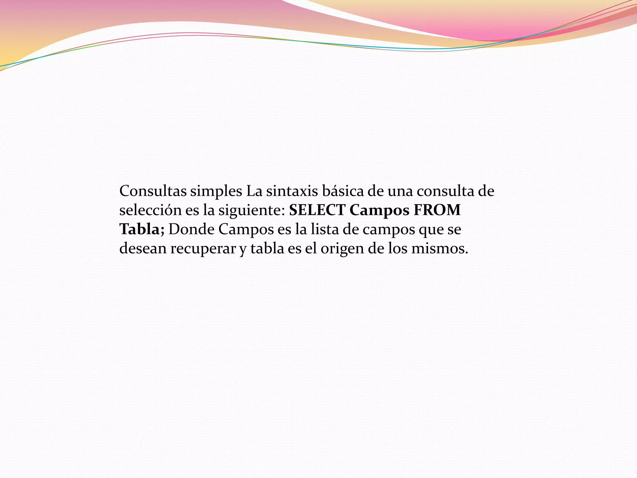 Consultas simples La sintaxis básica de una consulta de
selección es la siguiente: SELECT Campos FROM
Tabla; Donde Campos es la lista de campos que se
desean recuperar y tabla es el origen de los mismos.
 