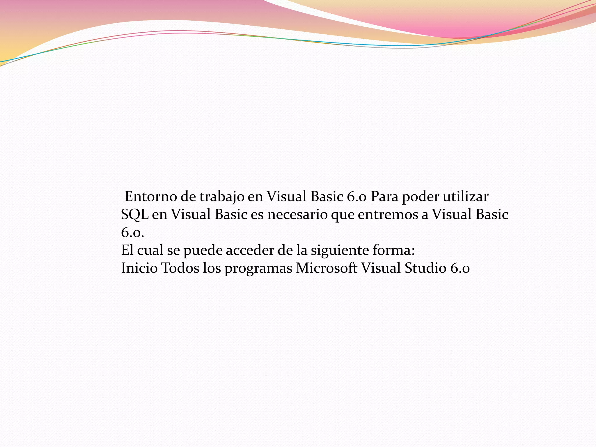 Entorno de trabajo en Visual Basic 6.0 Para poder utilizar
SQL en Visual Basic es necesario que entremos a Visual Basic
6.0.
El cual se puede acceder de la siguiente forma:
Inicio Todos los programas Microsoft Visual Studio 6.0
 