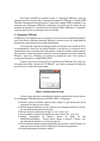 Este artigo é dividido nas seguintes seções: 2 - Linguagem VBScript: seção que
apresenta um breve resumo sobre a linguagem interpretativa VBScript; 3 - Padrão WMI
(Windows Management Instrumentations): seção onde o padrão WMI é detalhado e sua
interação com a linguagem VBScript é explicitada com auxílio de três estudos de caso
presentes na subseção 3.1 - Estudos de Caso Utilizando WMI e VBScript; 4 - Conclusão:
seção que apresenta as considerações ﬁnais do trabalho.
2. Linguagem VBScript
O VBScript é uma linguagem que se caracteriza como uma versão simpliﬁcada da lingua-
gem Visual Basic criada para ambientes Windows e destaca-se por sua simplicidade na
programação, apresentando assim grande popularidade.
A execução de scripts dessa linguagem pode ser realizada com o auxílio de diver-
sos interpretadores. Entre eles, na estação Windows, o wscript.exe e o cscript.exe são os
interpretadores para a execução pelo modo gráﬁco e linha de comando respectivamente.
Para executar o script, basta apenas acioná-lo como um programa executável comum do
Windows. Após isso, o Windows irá reconhecer a extensão do script ".vbs"e utilizar o
wscript para interpretar o script[COSTA 2007].
A ﬁgura 1 apresenta a execução de um script básica em VBScript. Esse script con-
tém apenas uma linha: wscript.echo "Oi Mundo!", que realiza a operação de impressão
na tela do texto contido entre aspas duplas
Figura 1. Exemplo básico de script.
A lista a seguir apresenta resumidamente algumas características técnicas presen-
tes na linguagem VBScript baseado em [COSTA 2007]. A linguagem:
• Permite a utiliza do símbolo especial, aspas simples (’), para demarcação de um
comentário de linha em seus scripts;
• Permite tipagem dinâmica, ou seja, variáveis nessa linguagem podem ser declara-
das sem determinação prévia de seu tipo;
• Possui estruturas condicionais do tipo: if - else e select case;
• Possui também: estruturas de repetição dos tipos: While, Do...Loop e for;
• Permite manipulação de arquivos através de objeto do tipo
FSO(FileSystemObjetc). Através desses objetos é possível a leitura, cria-
ção, alteração de diretório e exclusão de arquivos;
• Possui inúmeras funções próprias predeﬁnidas que auxiliam o desenvolvedor, evi-
tando que este necessite recorrer a bibliotecas externas para programar;
• Permite programação orientada a objetos.
 