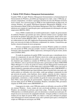 3. Padrão WMI (Windows Management Instrumentations)
O padrão WMI, do inglês Windows Management Instrumentation ou Instrumentação de
Gerenciamento do Windows, possibilita que linguagens de scripts, como o VBScript, ge-
renciem computadores, servidores e quaisquer elementos de uma rede Windows de forma
local e remota. Isso é possível graças ao WMI ser uma implementação da Microsoft, em
sistemas Windows, dos padrões Web-Based Enterprise Management (WBEM) e Com-
mon Information Model (CIM) da Distributed Management Task Force (DMTF) que es-
tabelecem um conjunto de especiﬁcações para o gerenciamento de informações em redes
empresariais [ROCHA 2003].
Com o WMI é estabelecido um modelo padronizado e simples de gerenciamento
de ambiente Windows que permite que outros softwares tenham acesso a qualquer dado
proveniente de qualquer fonte (placa de rede, HDs, outros programas, dentre outros) atra-
vés de um meio comum [ROCHA 2003]. Assim, os desenvolvedores não precisam mais
ter conhecimento de cada API (Application Programming Interface) fornecida pelo Win-
dows caso necessite de dados de diferentes componentes do sistema. Característica que
facilita o desenvolvimento de novos programas.
Diversos componentes e propriedades de sistemas Windows podem ser controla-
dos com auxílio do WMI, como por exemplo: recursos e conﬁgurações de hardware, in-
formações sobre desempenho e BIOS, impressoras, informações de log de eventos, dentre
outros [COSTA 2007].
O estudo da arquitetura do padrão WMI é necessário para o entendimento da in-
teração de componentes de uma rede Windows através dos scripts que possuem interna-
mente objetos que implementem esse padrão. Assim, na ﬁgura 2, onde é deﬁnida a árvore
dos elementos que compõem as camadas do WMI bem como a relação dessas camadas
com o Windows, nota-se que há uma interação entre o gerenciador de objetos WMI (WMI
Object Manager) e as classes da gestão de sistema (System Management) realizada para
que o primeiro possa enviar e receber dados para o repositório WMI, assim como para os
objetos dinâmicos suportados pelos provedores WMI (WMI providers) [MICROSOFT c].
Os provedores WMI permitem que sejam deﬁnidos dados de gestão bem como quais ope-
rações podem ser realizadas com esses dados, sendo que qualquer componente da rede
que necessite de gestão, como hardware, discos rígidos, conexões de rede e impresso-
ras podem possuir provedores especíﬁcos desenvolvidos [MICROSOFT d]. Os métodos,
propriedades, construtores, e outros membros da gestão de sistema são usados por formu-
lários Web e outras aplicações de gerenciamento. Algumas das aplicações "cliente"que
acessam dados através do WMI são formulários Windows, formulários Web, provedores
originais do WMI, dentre outros [MICROSOFT c].
Linguagens de scripts, como VBScript, podem ser utilizadas com auxílio de WMI
em sistemas Windows. Assim, estudos de caso envolvendo problemas com servidores
Windows são abordados na próxima seção deste artigo. Porém, um trecho de código
VBScript desse ser deﬁnido primeiro, pois este demonstra o comando necessário para ob-
tenção de acesso aos recursos do computador utilizado. A função getObject () retorna uma
instância de um objeto do pacote WMI, esse objeto é a base para obtenção de qualquer
outra informação do sistema analisado assim como o primeiro passo para a construção de
scripts em VBScript em associação com WMI.
 