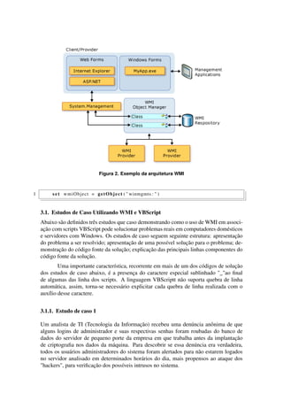 Figura 2. Exemplo da arquitetura WMI
1 s e t wmiObject = getObject ( " winmgmts : " )
3.1. Estudos de Caso Utilizando WMI e VBScript
Abaixo são deﬁnidos três estudos que caso demonstrando como o uso de WMI em associ-
ação com scripts VBScript pode solucionar problemas reais em computadores domésticos
e servidores com Windows. Os estudos de caso seguem seguinte estrutura: apresentação
do problema a ser resolvido; apresentação de uma possível solução para o problema; de-
monstração do código fonte da solução; explicação das principais linhas componentes do
código fonte da solução.
Uma importante característica, recorrente em mais de um dos códigos de solução
dos estudos de caso abaixo, é a presença do caractere especial sublinhado "_"ao ﬁnal
de algumas das linha dos scripts. A linguagem VBScriptt não suporta quebra de linha
automática, assim, torna-se necessário explicitar cada quebra de linha realizada com o
auxílio desse caractere.
3.1.1. Estudo de caso 1
Um analista de TI (Tecnologia da Informação) recebeu uma denúncia anônima de que
alguns logins de administrador e suas respectivas senhas foram roubadas do banco de
dados do servidor de pequeno porte da empresa em que trabalha antes da implantação
de criptograﬁa nos dados da máquina. Para descobrir se essa denúncia era verdadeira,
todos os usuários administradores do sistema foram alertados para não estarem logados
no servidor analisado em determinados horários do dia, mais propensos ao ataque dos
"hackers", para veriﬁcação dos possíveis intrusos no sistema.
 