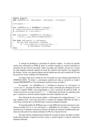 1 Option E x p l i c i t
2 Dim objWMIService , objComputer , colComputer , strComputer
3
4 strComputer = " . "
5
6 Set objWMIService = GetObject ( " winmgmts : " _
7 & " { impersonationLevel = impersonate } !   " _
8 & strComputer & "  r o o t  cimv2 " )
9
10 Set colComputer = objWMIService . ExecQuery _
11 ( " S e l e c t ∗ from Win32_ComputerSystem " )
12
13 For Each objComputer in colComputer
14 Wscript . Echo objComputer . UserName _
15 & " e s t a logado no sistema do t i p o : " _
16 & objComputer . SystemType
17 Next
A solução do problema é executada de maneira simples. O script em questão
realiza uma solicitação ao WMI de todos os usuários logados no sistema analisado no
momento em que este for executado. Após essa etapa, são exibidos, um por vez, o nome
de cada máquina analisada seguido do nome dos usuários nela logados e da arquitetura
do sistema. Assim, caso apareça algum usuário logado que não seja o analista de TI, uma
das possíveis contas roubadas será identiﬁcada.
O código fonte desse estudo de caso é baseado em uma solução apresentada em
[THOMAS 2010]. Na linha 1, a declaração explícita de todas as variáveis no script é
exigida [MICROSOFT a]. Essa declaração explícita ocorre na linha 2.
O comando Set objWMIService = GetObject("winmgmts:"& strComputer &
"rootcimv2") , presente das linhas 6 até 8 do script, é utilizado para obtenção de acesso
a todos os objetos WMI e suas propriedades e, com o acréscimo da linha da linha &
"{impersonationLevel=impersonate}! "_ , é adicionada permissão de segurança para
que o script possa veriﬁcar usuários logados em outras máquinas da rede.
Para obtenção de uma resposta rápida, o strComputer foi conﬁgurado para ".", ou
seja, máquina local. Caso seja necessária a consulta em máquina diferentes da rede, o
valor dessa variável deve ser alterado para o nome da máquina desejada.
O comando padrão do WMI para que o script VBScript execute um processo, pre-
sentes nas linhas 10 e 11, é: Set colComputer = objWMIService.ExecQuery _. O processo
iniciado nesse comando é uma busca em banco de dados de sistemas computacionais pre-
sentes da rede através da seleção realizada em Win32_ComputerSystem.
De cada sistema computacional extraído da consulta de banco de dados exempli-
ﬁcada anteriormente, é impresso na tela o nome, o usuário logado e o tipo de sistema da
máquina analisada.
 