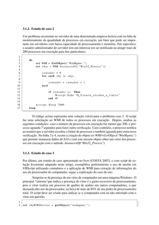 3.1.2. Estudo de caso 2
Um problema recorrente no servidor de uma determinada empresa ﬁctícia está na falta de
monitoramento da quantidade de processos em execução, um fator que pode ser impor-
tante em servidores com baixa capacidade de processamento e memória. Em especiﬁco,
o usuário administrador do servidor tem um interesse em ser notiﬁcado ao atingir mais de
200 processos em execução para ﬁns particulares.
1
2 do
3 s e t WMI = GetObject ( "WinMgmts : " )
4 s e t objs = WMI. I n s t a n c e s O f ( " Win32_Process " ) ]
5
6 contador = 0
7 for each obj in objs
8
9 contador = contador + 1
10 next
11
12 i f contador >= Then
13 Wscript . Echo "O Usuario excedeu o l i m i t e "
14 end i f
15
16 w s c r i p t . Sleep 7000
17 loop
O código acima representa uma solução viável para o problema caso 2. O script
faz uma solicitação ao WMI de todos os processos em execução. Depois, analisa as
seguintes condições: caso o número de processos em execução for menor que 200, o pro-
cesso aguarda 7 segundos para fazer outra veriﬁcação. Caso contrário, o processo notiﬁca
ao usuário que a servidor excedeu o limite de processos e também aguarda para outra nova
veriﬁcação. Na linha 3 e 4, ocorre a criação do objeto set WMI=GetObject("WinMgmts:")
que permite manusear dados do S.O e com este mesmo objeto obter um vetor dos proces-
sos em execução com o método .InstancesOf("Win32_Process").
3.1.3. Estudo de caso 3
Por último, um estudo de caso apresentado no livro [COSTA 2007], e com script de so-
lução levemente adaptado neste artigo, exempliﬁca perfeitamente o uso de tarefas em
VBScript utilizando contadores e a aplicação de WMI para extração de informações do
uso do processador do computador, segue a explicação do caso de uso:
Suspeita-se da presença de um vírus de computador em uma máquina Windows. O
principal "sintoma"que indica a presença do vírus é o gasto excessivo de processamento,
pois o vírus realiza um processo de quebra de senhas em outros computadores, o que
demanda alto uso do processador, na faixa de mais de 85% de seu poder de processamento
total. O script deve ser criado para indicar se o computador está ou não infectado com o
vírus em questão.
1
2 s e t objWMIService = getObject ( " winmgmts : " )
 