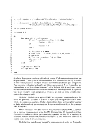 3
4 s e t o b j R e f r e s h e r = createObject ( " WbemScripting . Swbemrefresher " )
5
6 s e t o b j P r o c e s s o r = o b j R e f r e s h e r . AddEnum ( objWMIService , _
7 " Win32_PerfFormattedData_PerfOS_Processor " ) . o b j e c t S e t
8
9 o b j R e f r e s h e r . Refresh
10
11 v i o l a c o e s = 0
12
13 do
14 for each obj in o b j P r o c e s s o r
15 i f obj . PercentProcessorTime > 85 then
16 v i o l a c o e s = v i o l a c o e s + 1
17 e l s e
18 v i o l a c o e s = 0
19 end i f
20
21 i f v i o l a c o e s = 6 Then
22 Wscript . Echo " V e r i f i c a r o c o r r e n c i a de v i r u s " _
23 & vbnewLine _
24 & " Processo s u s p e i t o : " & obj . Name
25 v i o l a c o e s = 0
26 end i f
27 next
28
29 o b j R e f r e s h e r . Refresh
30 w s c r i p t . Sleep 5000
31
32 loop
A solução do problema envolve a utilização de objetos WMI para monitoramento do uso
do processador. Outro ponto a ser considerado é se o processo que o script acusará é
de fato o vírus procurado ou algum processo executado normalmente pelo computador.
Para isso serão realizadas veriﬁcações periódicas, espaçadas de 5 em 5 segundos, que
irão monitorar se um determinado processo "viola"o limite de 85% de uso do processador
(estabelecido anteriormente como resultante da execução do vírus) durante 30 segundos.
Caso essas condições sejam cumpridas, o processo, que terá seu nome acusado para o
usuário, é o vírus procurado.
Na linha 2, inicializa-se o objeto objWMIService para ser usado na obtenção dos
dados dos processos. Na linha 4, é criado o objeto que serve para atualizar os dados
obtidos dos processos a cada laço. A linha 6 é atribuído ao objeto responsável por atualizar
os dados a informação de que os dados que devem ser atualizados são os dos processos
[MICROSOFT b].
O laço iniciado na linha 14 é utilizado para percorrer os objetos WMI. A veriﬁca-
ção se o uso do processador está acima dos 85% é feita na linha 15, chamando o atributo
PercentProcessorTime do objeto que representa o processo. Na linha 21, se o número de
vezes que o uso do processador passou 85% for igual a 6, uma notiﬁcação é enviada ao
usuário com o nome do processo suspeito.
Na linha 30, o método sleep "congela"o processamento do script por 5 segundos
 