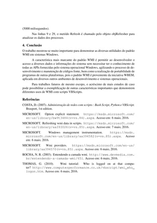 (5000 milisegundos).
Nas linhas 9 e 29, o metódo Refresh é chamado pelo objeto objRefresher para
atualizar os dados dos processos.
4. Conclusão
O trabalho mostrou-se muito importante para demonstrar as diversas utilidades do padrão
WMI em sistemas Windows.
A característica mais marcante do padrão WMI é permitir ao desenvolvedor o
acesso a diversos dados e informações do sistema sem necessitar ter o conhecimento de
todas as APIs fornecidas pelo sistema operacional Windows, agilizando o processo de de-
senvolvimento e manutenção de códigos fonte, bem como a realização de portabilidade de
programas de outras plataformas, pois o padrão WMI é proveniente da iniciativa WBEM,
aplicada em diversos outros ambientes de desenvolvimento e sistemas operacionais.
Para trabalhos futuros de mesmo escopo, o acréscimo de mais estudos de caso
pode possibilitar a exempliﬁcação de outras características importantes que demonstrem
diferentes usos de WMI com scripts VBScripts.
Referências
COSTA, D. (2007). Administração de redes com scripts : Bash Script, Python e VBScript.
Brasport, 1st edition.
MICROSOFT. Option explicit statement. https://msdn.microsoft.com/
en-us/library/bw9t3484(v=vs.84).aspx. Acesso em: 6 maio, 2016.
MICROSOFT. Refreshing wmi data in scripts. https://msdn.microsoft.com/
en-us/library/aa393026(v=vs.85).aspx. Acesso em: 7 maio, 2016.
MICROSOFT. Windows management instrumentation. https://msdn.
microsoft.com/en-us/library/aa394582(v=vs.85).aspx. Acesso
em: 6 maio, 2016.
MICROSOFT. Wmi providers. https://msdn.microsoft.com/en-us/
library/aa394570(v=vs.85).aspx. Acesso em: 6 maio, 2016.
ROCHA, N. R. (2003). Entendendo a camada wmi. http://www.devmedia.com.
br/entendendo-a-camada-wmi/651. Acesso em: 6 maio, 2016.
THOMAS, G. (2010). Wmi tutorial: Who is logged on at that compu-
ter? http://www.computerperformance.co.uk/vbscript/wmi_who_
logon.htm. Acesso em: 6 maio, 2016.
 