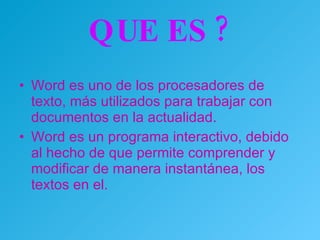 QUE ES ? Word es uno de los procesadores de texto, más utilizados para trabajar con documentos en la actualidad. Word es un programa interactivo, debido al hecho de que permite comprender y modificar de manera instantánea, los textos en el.  