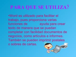 PARA QUE SE UTILIZA? Word es utilizado para facilitar el trabajo, pues proporciona varias funciones de  ayuda para crear texto de manera que se puedan completar con facilidad documentos de negocios, como artículos e informes. También se pueden imprimir postales o sobres de cartas.  