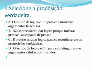 1.Selecione a proposição
verdadeira.
 A. O estudo da lógica é útil para construirmos
argumentos falaciosos.
 B. Não é pr...