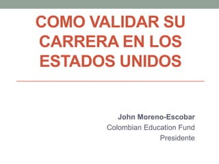 COMO VALIDAR SU
CARRERA EN LOS
ESTADOS UNIDOS
John Moreno-Escobar
Colombian Education Fund
Presidente
 