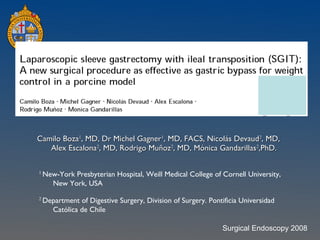 Camilo Boza 1 , MD, Dr Michel Gagner 1 , MD, FACS, Nicolás Devaud 2 , MD, Alex Escalona 2 , MD, Rodrigo Muñoz 2 , MD, Mónica Gandarillas 2 ,PhD. 1  New-York Presbyterian Hospital, Weill Medical College of Cornell University, New York, USA 2  Department of Digestive Surgery, Division of Surgery. Pontificia Universidad Católica de Chile Surgical Endoscopy 2008 