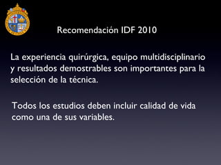La experiencia quirúrgica, equipo multidisciplinario y resultados demostrables son importantes para la selección de la técnica.  Todos los estudios deben incluir calidad de vida como una de sus variables. Recomendación IDF 2010 