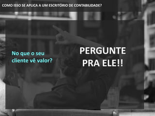 COMO ISSO SE APLICA A UM ESCRITÓRIO DE CONTABILIDADE?
No que o seu
cliente vê valor?
PERGUNTE
PRA ELE!!
 