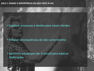 DICA 1: ENSINE A IMPORTÂNCIA DO QUE VOCÊ JÁ FAZ
• Explique processos e tarefas para novos clientes
• Enfatize consequências do não cumprimento
• Aproveite mudanças (ex: E-social) para explicar
implicações
 