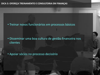 DICA 3: OFEREÇA TREINAMENTO E CONSULTORIA EM FINANÇAS
• Treinar novos funcionários em processos básicos
• Disseminar uma boa cultura de gestão financeira nos
clientes
• Apoiar sócios no processo decisório
 