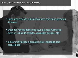 DICA 6: APRESENTE BONS GERENTES DE BANCO
• Fazer uma rede de relacionamentos com bons gerentes
de banco
• Entender necessidades dos seus clientes (Comércio
exterior, linhas de crédito, operações básicas, etc.)
• Indicar instituições e gerentes mais indicados para
necessidade
 