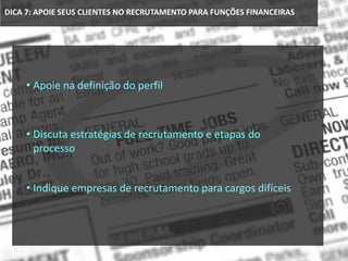 DICA 7: APOIE SEUS CLIENTES NO RECRUTAMENTO PARA FUNÇÕES FINANCEIRAS
• Apoie na definição do perfil
• Discuta estratégias de recrutamento e etapas do
processo
• Indique empresas de recrutamento para cargos difíceis
 