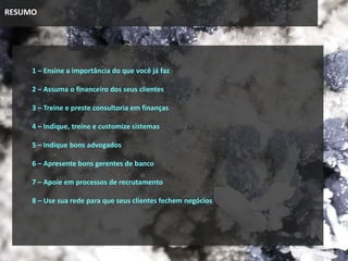 RESUMO
1 – Ensine a importância do que você já faz
2 – Assuma o financeiro dos seus clientes
3 – Treine e preste consultoria em finanças
4 – Indique, treine e customize sistemas
5 – Indique bons advogados
6 – Apresente bons gerentes de banco
7 – Apoie em processos de recrutamento
8 – Use sua rede para que seus clientes fechem negócios
 