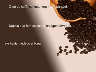 O pó de café,  contudo, era   in comparável.  Depois que fora colocado  na água ferven do,  ele havia mudado a água. 