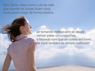 Que Deus o faça como o pó de café,  que quando as coisas ficam ruins,  você possa reagir de forma positiva,  se tornando melhor sem se deixar vencer pelas circunstancias,  e fazendo com que as coisas em torno de você também se tornem melhores! 