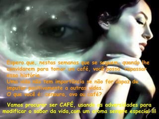Espero que, nestas semanas que se seguem, quando lhe convidarem para tomar um café, você possa  repassar essa história.  Uma vida não tem importância se não for capaz de imputar positivamente a outras vidas.  O que você é: cenoura, ovo ou café?    Vamos procurar ser CAFÉ, usando as adversidades para  modificar o sabor da vida,com um aroma sempre especial !!! 