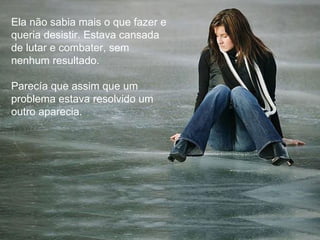 Ela não sabia mais o que fazer e queria desistir. Estava cansada de lutar e combater, sem nenhum resultado. Parecía que assim que um problema estava resolvido um outro aparecia. 
