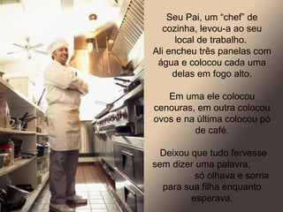 Seu Pai, um “chef” de cozinha, levou-a ao seu local de trabalho.  Ali encheu três panelas com água e colocou cada uma delas em fogo alto. Em uma ele colocou cenouras, em outra colocou ovos e na última colocou pó de café. Deixou que tudo fervesse sem dizer uma palavra,  só olhava e sorria para sua filha enquanto esperava. 