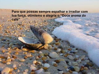 Para que possas sempre espalhar e irradiar com tua força, otimismo e alegria o “Doce aroma do café” 