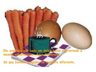 Ele explicou que cada um deles havia enfrentado a mesma adversidade: Água fervendo.  Só que haviam reagidos de maneira diferente. 