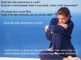 Qual dos três elementos é você?
Quando a adversidade bate a sua porta, como você respondes?

Ele perguntou a sua filha.
Você é do tipo cenoura, ovo ou pó de café?


  Qual dos três elementos é você?




  Você é como a cenoura que parece forte, mas com a dor e a
  adversidade você murcha e se torna frágil e perde sua força?
 
