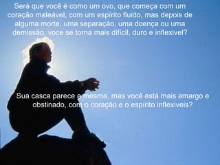 Será que você é como um ovo, que começa com um
coração maleável, com um espírito fluido, mas depois de
  alguma morte, uma separação, uma doença ou uma
 demissão, voce se torna mais difícil, duro e inflexivel?




  Sua casca parece a mesma, mas você está mais amargo e
      obstinado, com o coração e o espírito inflexiveis?
 