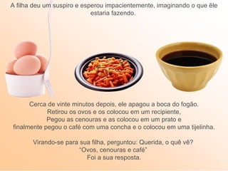 A filha deu um suspiro e esperou impacientemente, imaginando o que êle
                            estaria fazendo.




      Cerca de vinte minutos depois, ele apagou a boca do fogão.
            Retirou os ovos e os colocou em um recipiente,
            Pegou as cenouras e as colocou em um prato e
finalmente pegou o café com uma concha e o colocou em uma tijelinha.

       Virando-se para sua filha, perguntou: Querida, o quê vê?
                       “Ovos, cenouras e café”
                         Foi a sua resposta.
 
