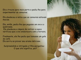 Ele a trouxe para mais perto e pediu-lhe para
experimentar as cenouras.

Ela obedeceu e notou que as cenouras estavam
macias.

Ele, então, pediu-lhe que pegasse um ovo e o
quebrasse.
 Ela obedeceu e depois de retirar a casca
verificou que o ovo endurecera com a fervura.

Finalmente, ele lhe pediu que tomasse um gole
do café.
Ela sorriu ao provar seu aroma delicioso.

Surpreendida e intrigada a filha perguntou:
         O que isto significa, pai?
 